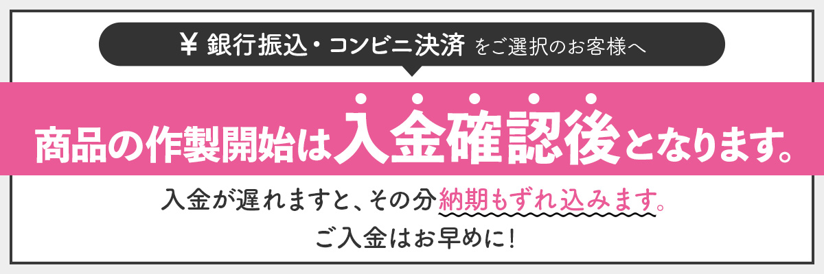銀行振込・コンビニ決済をご選択のお客様へ　商品の作製開始は入金確認後となります。入金が遅れますと、その分納期もずれ込みます。ご入金はお早めに！
